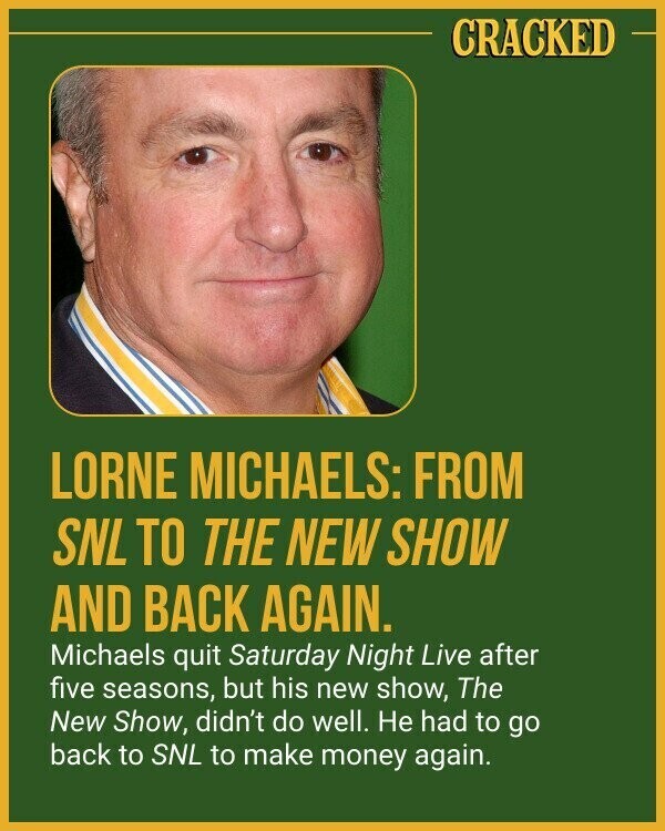 CRACKED LORNE MICHAELS: FROM SNL TO THE NEW SHOW AND BACK AGAIN. Michaels quit Saturday Night Live after five seasons, but his new show, The New Show, didn't do well. Не had to go back to SNL to make money again.