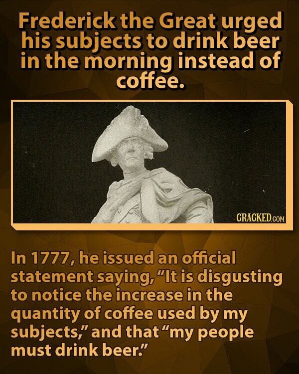 Frederick the Great urged his subjects to drink beer in the morning instead of coffee. CRACKED.COM In 1777, he issued an official statement saying, It is disgusting to notice the increase in the quantity of coffee used by my subjects, and that my people must drink beer.