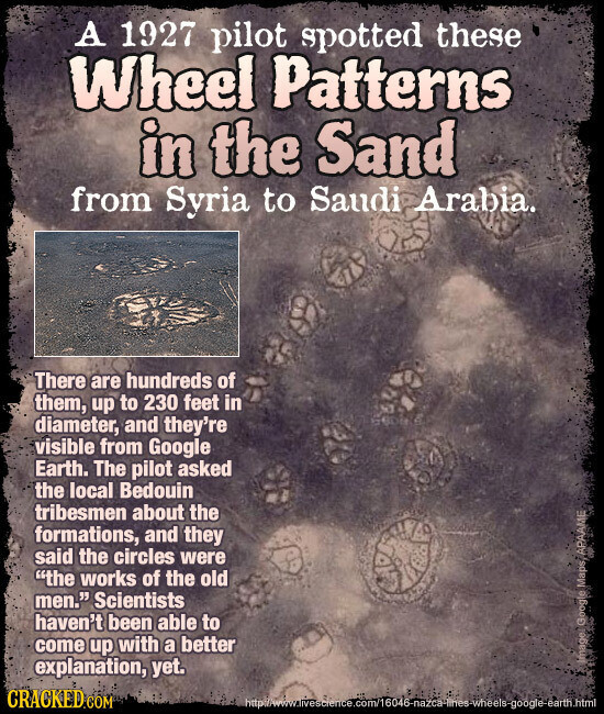 A 1927 pilot spotted these Wheel Patterns in the Sand from Syria to Saudi Arabia. There are hundreds of them, up to 230 feet in diameter, and they're visible from Google Earth. The pilot asked the local Bedouin tribesmen about the formations, and they said the circles were the works of the old men. Scientists haven't been able to come up with a better explanation, yet. Image: Google Maps APAAME CRACKED.COM
