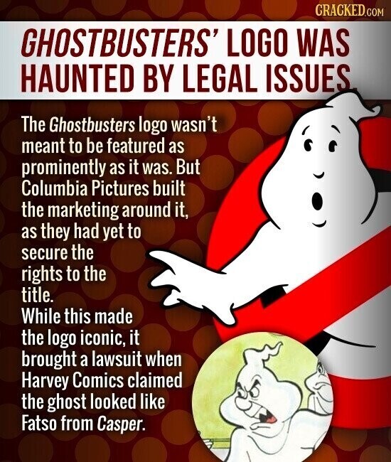 CRACKED.COM GHOSTBUSTERS' LOGO WAS HAUNTED BY LEGAL ISSUES The Ghostbusters logo wasn't meant to be featured as prominently as it was. But Columbia Pictures built the marketing around it, as they had yet to secure the rights to the title. While this made the logo iconic, it brought a lawsuit when Harvey Comics claimed the ghost looked like Fatso from Casper.