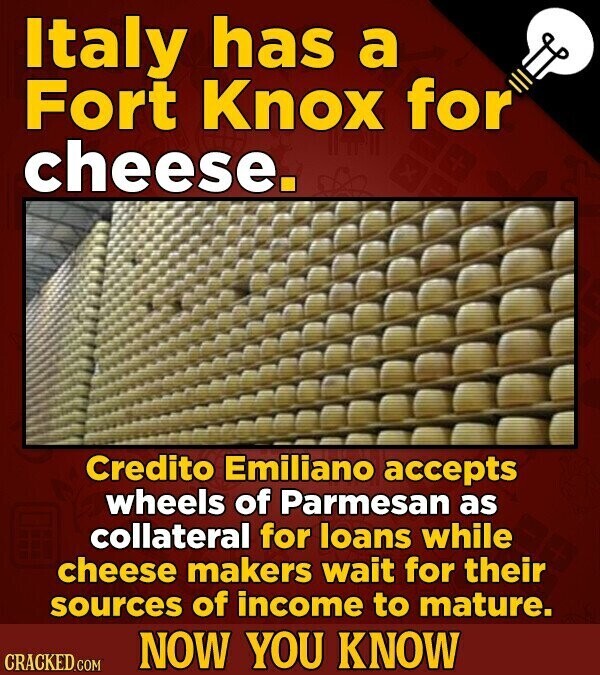 Italy has a Fort Knox for cheese. Credito Emiliano accepts wheels of Parmesan as collateral for loans while cheese makers wait for their sources of income to mature. NOW YOU KNOW CRACKED.COM