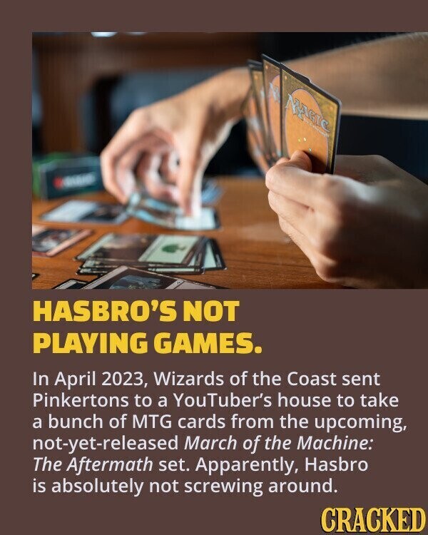 MAGIC GRAND HASBRO'S NOT PLAYING GAMES. In April 2023, Wizards of the Coast sent Pinkertons to a YouTuber's house to take a bunch of MTG cards from the upcoming, not-yet-released March of the Machine: The Aftermath set. Apparently, Hasbro is absolutely not screwing around. CRACKED