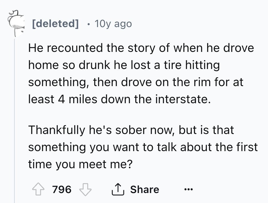10y ago Не recounted the story of when he drove home so drunk he lost a tire hitting something, then drove on the rim for at least 4 miles down the interstate. Thankfully he's sober now, but is that something you want to talk about the first time you meet me? 796 Share ...