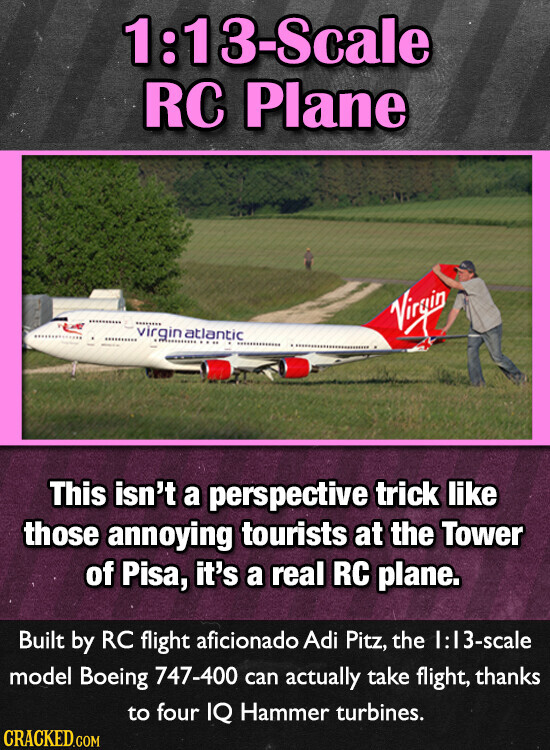 1:13-Scale RC Plane virgin atlantic Virgin This isn't a perspective trick like those annoying tourists at the Tower of Pisa, it's a real RC plane. Built by RC flight aficionado Adi Pitz, the 1:13-scale model Boeing 747-400 can actually take flight, thanks to four IQ Hammer turbines. CRACKED.COM