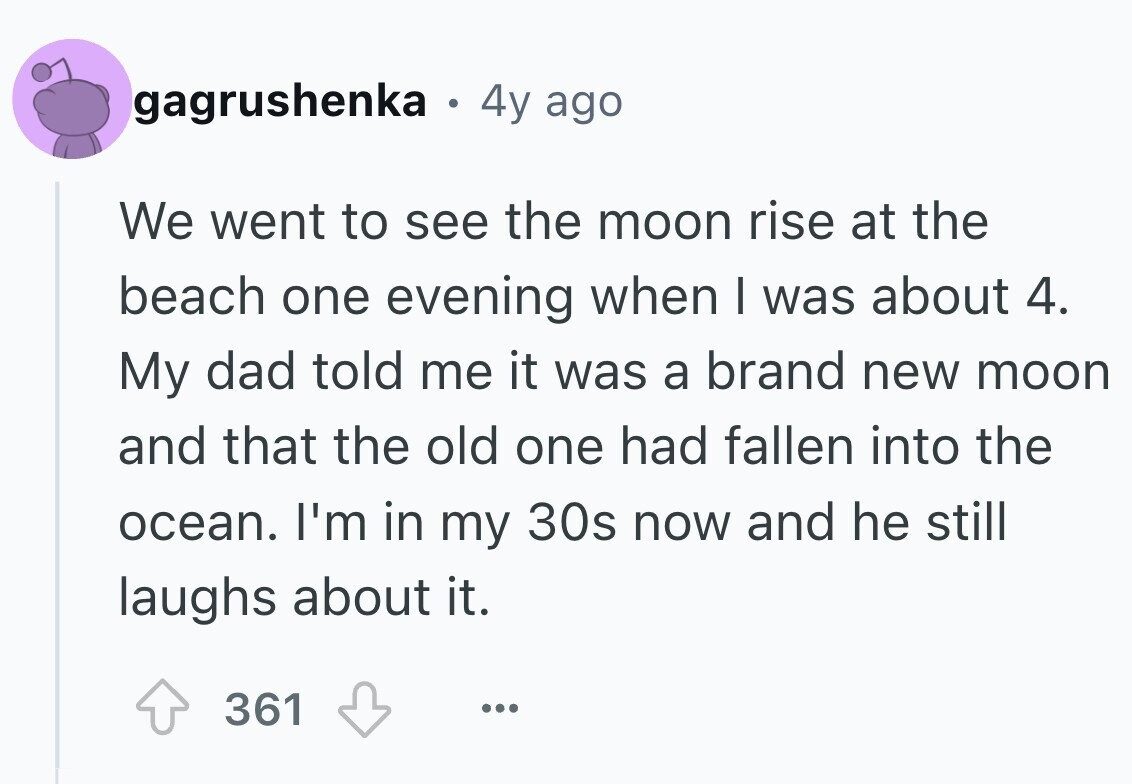 gagrushenka 4y ago We went to see the moon rise at the beach one evening when I was about 4. My dad told me it was a brand new moon and that the old one had fallen into the ocean. I'm in my 30s now and he still laughs about it. 361 ...