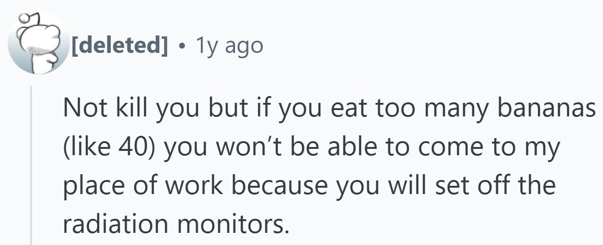 . 1y ago Not kill you but if you eat too many bananas (like 40) you won't be able to come to my place of work because you will set off the radiation monitors.