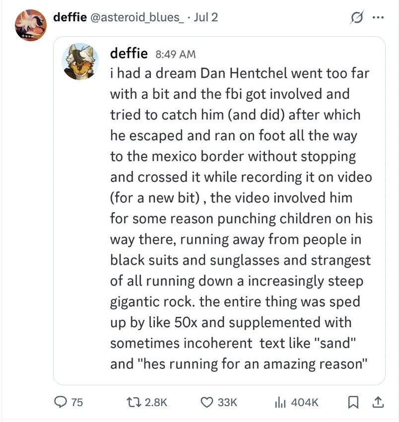 deffie @asteroid_blues_ Jul 2 ... deffie 8:49 AM i had a dream Dan Hentchel went too far with a bit and the fbi got involved and tried to catch him (and did) after which he escaped and ran on foot all the way to the mexico border without stopping and crossed it while recording it on video (for a new bit), the video involved him for some reason punching children on his way there, running away from people in black suits and sunglasses and strangest of all running down a increasingly steep gigantic rock. the entire thing was sped up by like