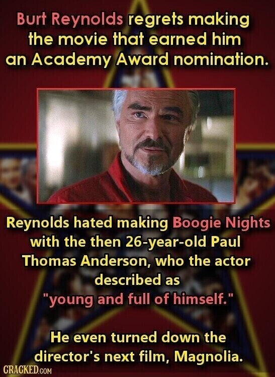 Burt Reynolds regrets making the movie that earned him an Academy Award nomination. Reynolds hated making Boogie Nights with the then 26-year-old Paul Thomas Anderson, who the actor described as young and full of himself. Не even turned down the director's next film, Magnolia. CRACKED.COM
