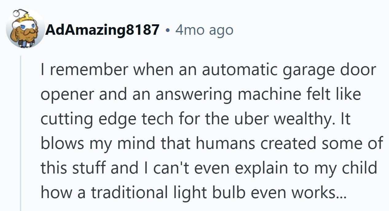 AdAmazing8187 . 4 4mo ago I remember when an automatic garage door opener and an answering machine felt like cutting edge tech for the uber wealthy. It blows my mind that humans created some of this stuff and I can't even explain to my child how a traditional light bulb even works...