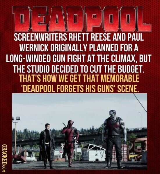DEADPOOL SCREENWRITERS RHETT REESE AND PAUL WERNICK ORIGINALLY PLANNED FOR A LONG-WINDED GUN FIGHT AT THE CLIMAX, BUT THE STUDIO DECIDED TO CUT THE BUDGET. THAT'S HOW WE GET THAT MEMORABLE 'DEADPOOL FORGETS HIS GUNS' SCENE. CRACKED.COM