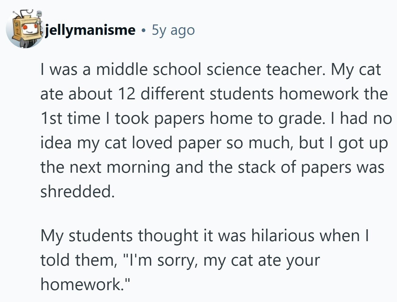 jellymanisme 5y ago I was a middle school science teacher. My cat ate about 12 different students homework the 1st time I took papers home to grade. I had no idea my cat loved paper so much, but I got up the next morning and the stack of papers was shredded. My students thought it was hilarious when I told them, I'm sorry, my cat ate your homework. 