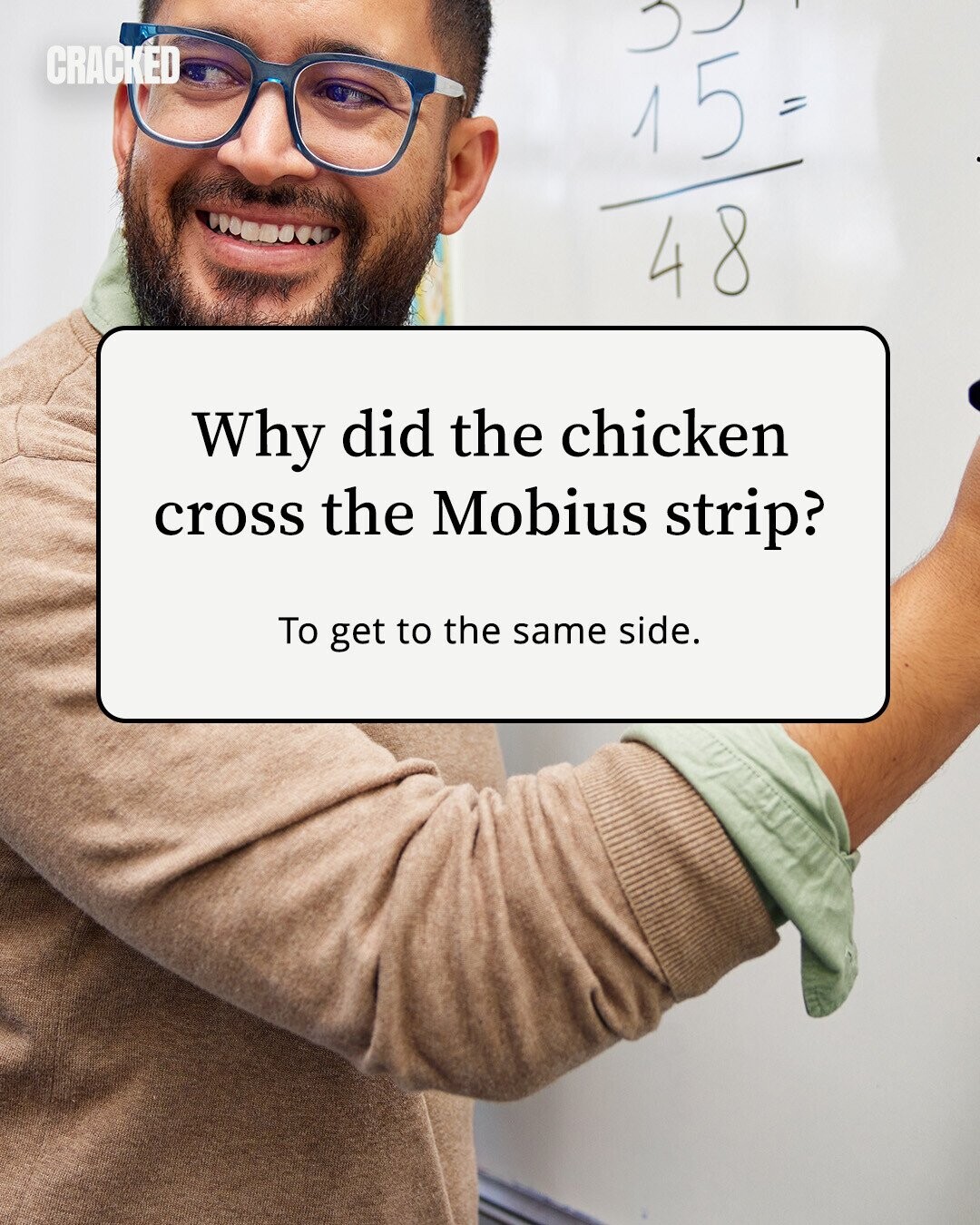 CRACKED 15 = 48 Why did the chicken cross the Mobius strip? To get to the same side. 