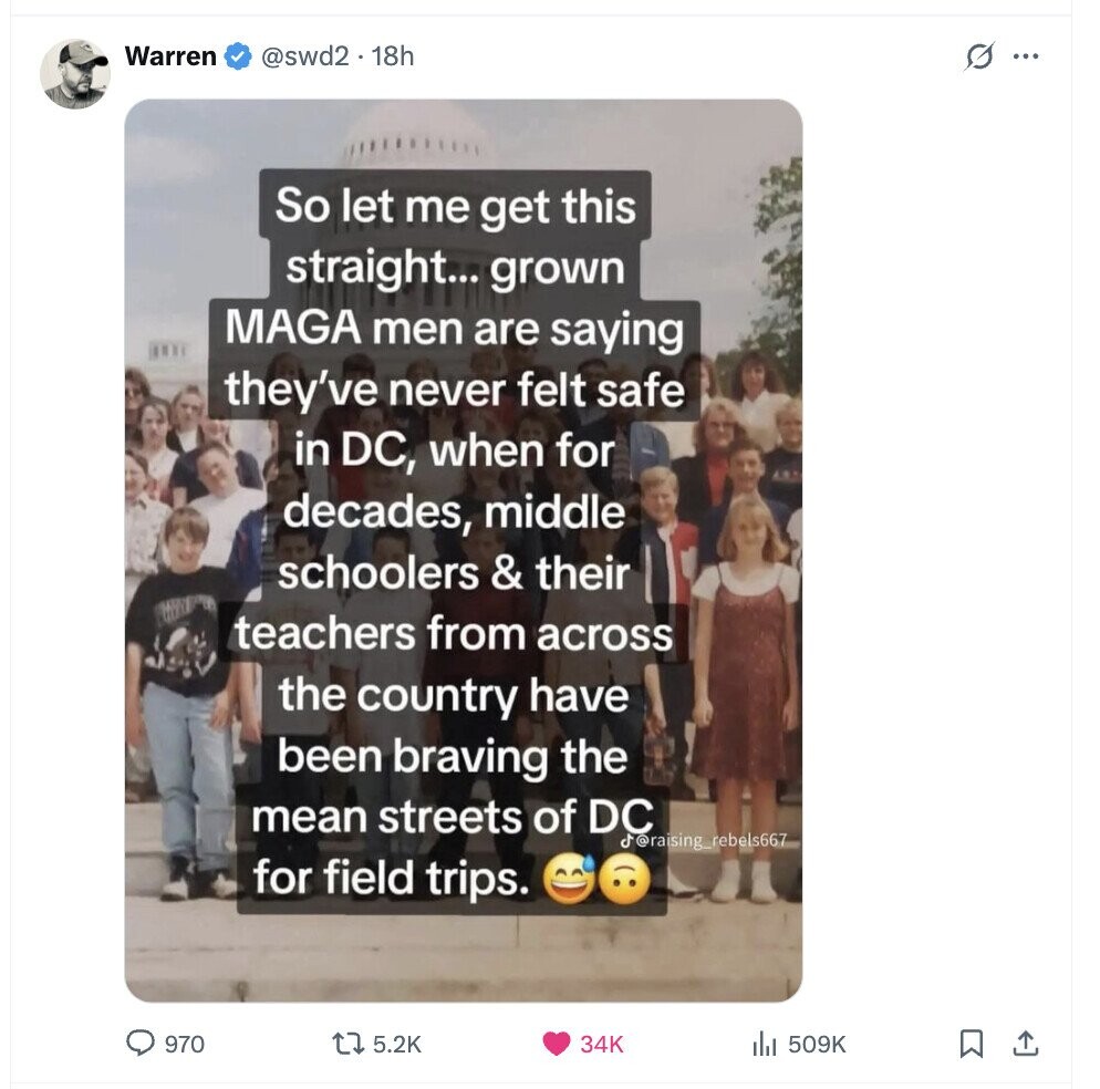 Warren @swd2. 18h s ... So let me get this straight... grown MAGA men are saying they've never felt safe in DC, when for decades, middle schoolers & their teachers from across the country have been braving the mean streets of DC d @raising_rebels667 for field trips. 970 5.2K 34K 509K 