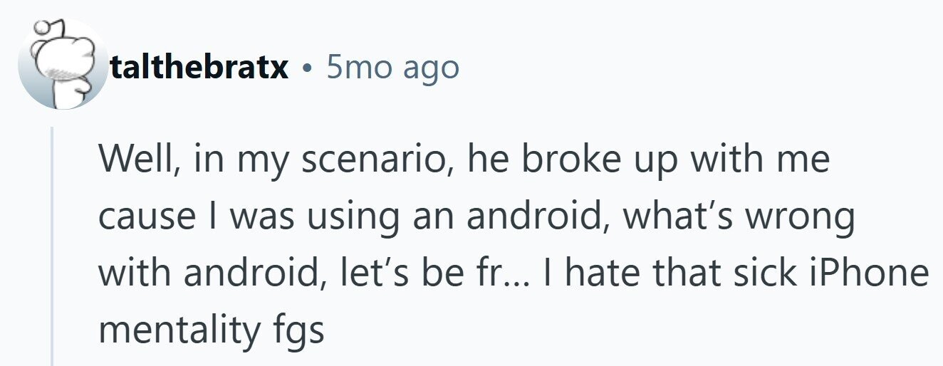 talthebratx . 5mo ago Well, in my scenario, he broke up with me cause I was using an android, what's wrong with android, let's be fr... I hate that sick iPhone mentality fgs 