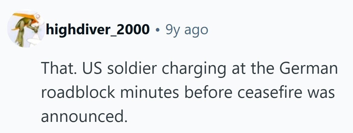 highdiver_2000.9 9y ago That. US soldier charging at the German roadblock minutes before ceasefire was announced. 