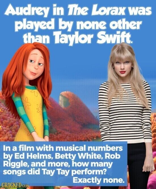 Audrey in The Lorax was played by none other than Taylor Swift. In a film with musical numbers by Ed Helms, Betty White, Rob Riggle, and more, how many songs did Tay Tay perform? Exactly none. CRACKED COM