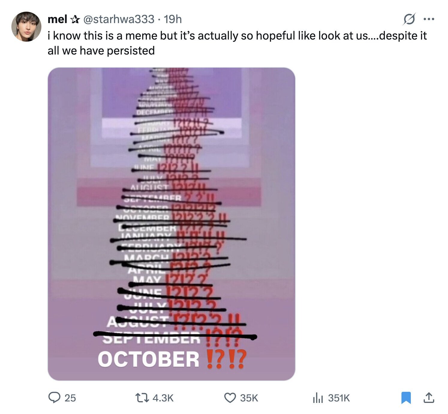 mel @starhwa333.19h s ... ikkow this is a meme but it's actually so hopeful like look at us....despite it all we have persisted 177 1717177 MA 12121? ILINE 1212211 WHAN - AUGUST 121711 TEMBER 2 3'11 OCF REA 12020 UGT NOVEMBER في 12122 JANUARY ECEMBER now URAKI II MARCH فظم Arni MAY 12177 JUNE 12122 JULY12122 SEPTEMBER AJGUST 1232 ??!? II OCTOBER !?!? 25 4.3K 35K 351K 