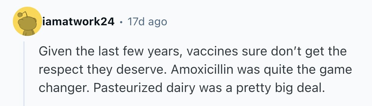 iamatwork24 в 17d ago Given the last few years, vaccines sure don't get the respect they deserve. Amoxicillin was quite the game changer. Pasteurized dairy was a pretty big deal.