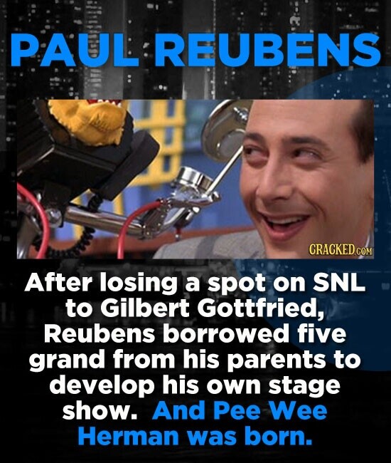PAUL REUBENS CRACKED.COM After losing a spot on SNL to Gilbert Gottfried, Reubens borrowed five grand from his parents to develop his own stage show. And Pee Wee Herman was born.