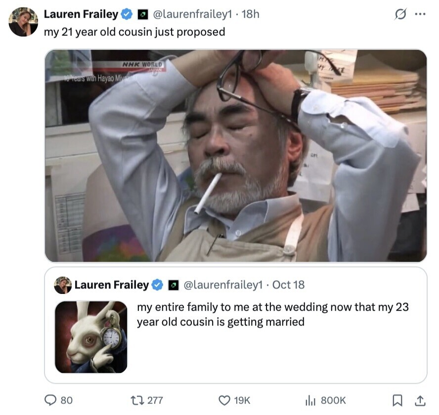 G ... Lauren Frailey @laurenfrailey1 18h my 21 year old cousin just proposed M NHK WORLD M TOAN 10 Years with Hayao Miva Lauren Frailey @laurenfrailey1 Oct 18 my entire family to me at the wedding now that my 23 year old cousin is getting married 80 277 19K 800K 