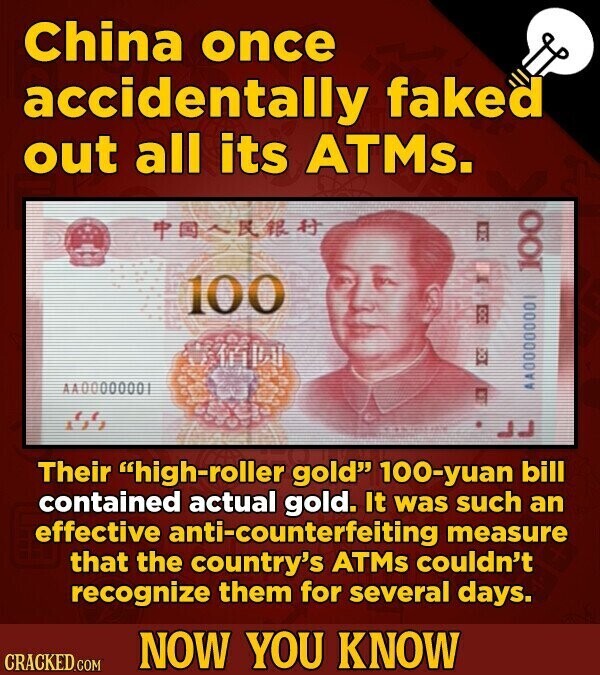 China once accidentally faked out all its ATMs. 100 100 00 10 AA00000001 AA0000000 Their high-roller gold 100-yuan bill contained actual gold. It was such an effective anti-counterfeiting measure that the country's ATMS couldn't recognize them for several days. NOW YOU KNOW CRACKED.COM
