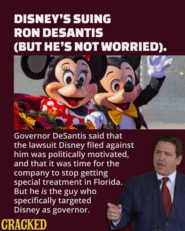 DISNEY'S SUING RON DESANTIS (BUT HE'S NOT WORRIED). Governor DeSantis said that the lawsuit Disney filed against him was politically motivated, and that it was time for the company to stop getting special treatment in Florida. But he is the guy who specifically targeted Disney as governor. CRACKED