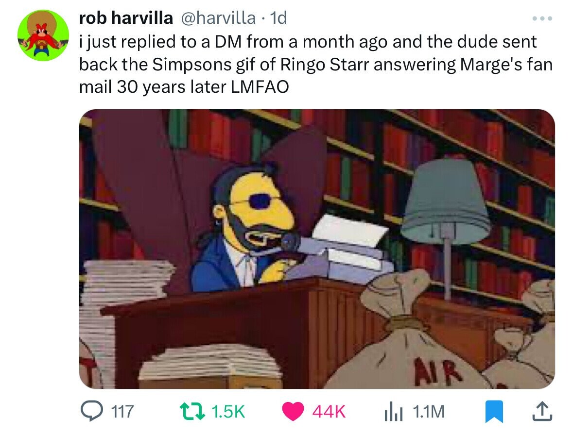 rob harvilla @harvilla 1d ... i just replied to a DM from a month ago and the dude sent back the Simpsons gif of Ringo Starr answering Marge's fan mail 30 years later LMFAO AIR 117 1.5K 44K du 1.1M 