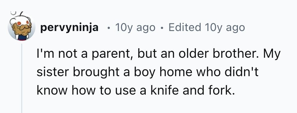 pervyninja . 10y ago . Edited 10y ago I'm not a parent, but an older brother. My sister brought a boy home who didn't know how to use a knife and fork.