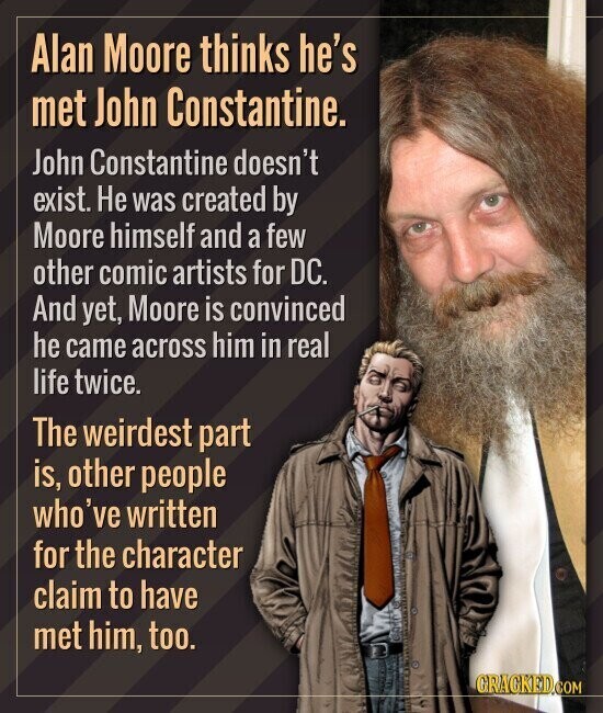 Alan Moore thinks he's met John Constantine. John Constantine doesn't exist. Не was created by Moore himself and a few other comic artists for DC. And yet, Moore is convinced he came across him in real life twice. The weirdest part is, other people who've written for the character claim to have met him, too. GRAGKED.COM