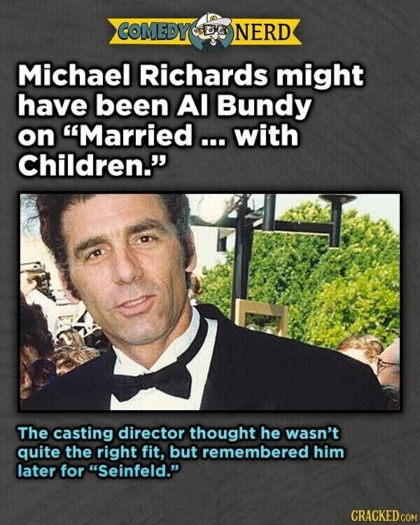 COMEDY NERD Michael Richards might have been Al Bundy on Married... with Children. The casting director thought he wasn't quite the right fit, but remembered him later for Seinfeld. CRACKED.COM