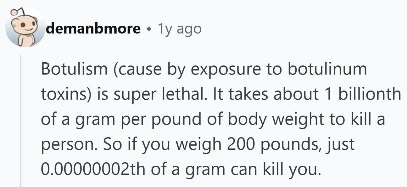 demanbmore . 1y ago Botulism (cause by exposure to botulinum toxins) is super lethal. It takes about 1 billionth of a gram per pound of body weight to kill a person. So if you weigh 200 pounds, just 0.00000002th of a gram can kill you.