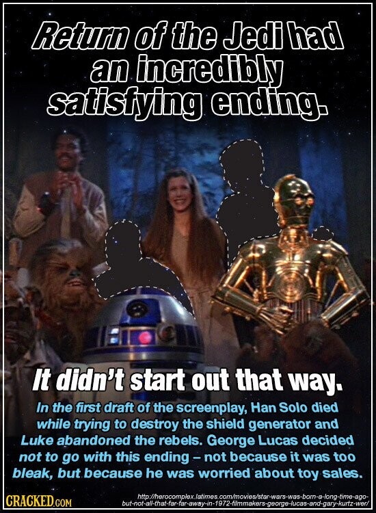 Return of the Jedi had an incredibly satisfying ending. It didn't start out that way. In the first draft of the screenplay, Han Solo died while trying to destroy the shield generator and Luke abandoned the rebels. George Lucas decided not to go with this ending - not because it was too bleak, but because he was worried about toy sales. http://herocomplex.latimes. com/movies/star-wars-was-born-a-long-time-ago- CRACKED.COM but-not-all-that-far-far-away-in-1972-filmmakers-george-lucas-and-gary-kurtz-wer/