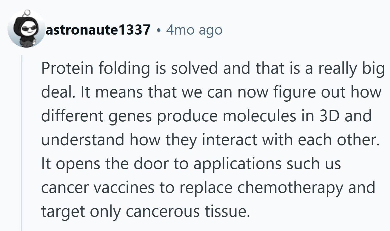 astronaute1337 4mo ago Protein folding is solved and that is a really big deal. It means that we can now figure out how different genes produce molecules in 3D and understand how they interact with each other. It opens the door to applications such us cancer vaccines to replace chemotherapy and target only cancerous tissue.