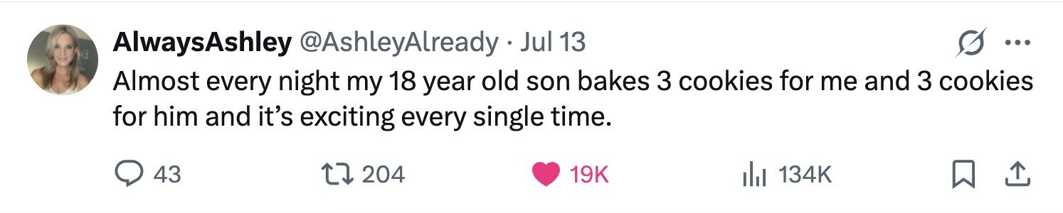 AlwaysAshley @AshleyAlready Jul 13 ... 3 Almost every night my 18 year old son bakes 3 cookies for me and 3 cookies for him and it's exciting every single time. 43 204 19K 134K