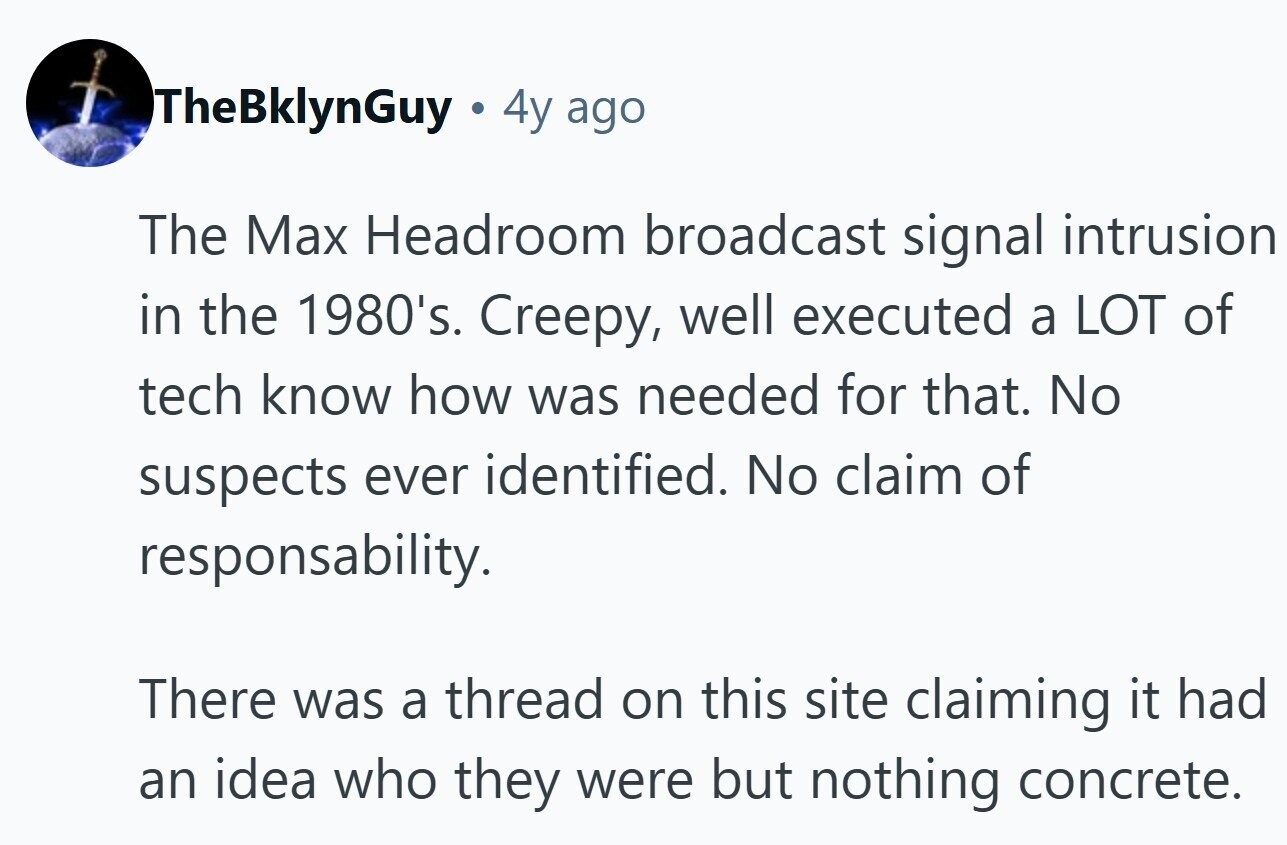 TheBklynGuy 4y ago The Max Headroom broadcast signal intrusion in the 1980's. Creepy, well executed a LOT of tech know how was needed for that. No suspects ever identified. No claim of responsability. There was a thread on this site claiming it had an idea who they were but nothing concrete.