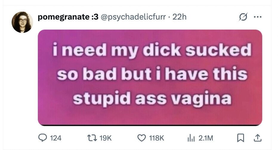 pomegranate 3: @psychadelicfurr - 22h ... i need my dick sucked so bad but i have this stupid ass vagina 124 19K 118K del 2.1M