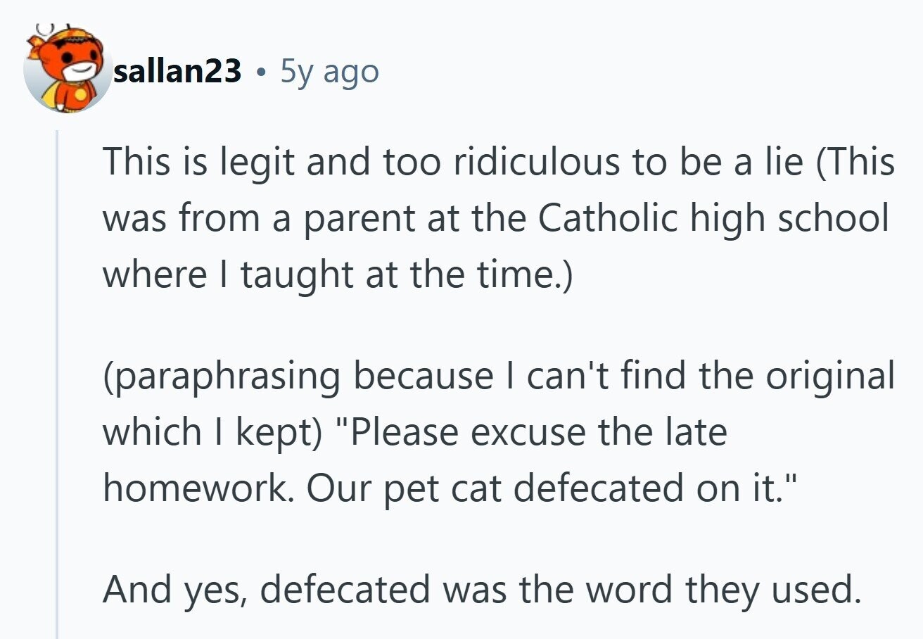 sallan23 ® 5y ago This is legit and too ridiculous to be a lie (This was from a parent at the Catholic high school where I taught at the time.) (paraphrasing because I can't find the original which I kept) Please excuse the late homework. Our pet cat defecated on it. And yes, defecated was the word they used. 