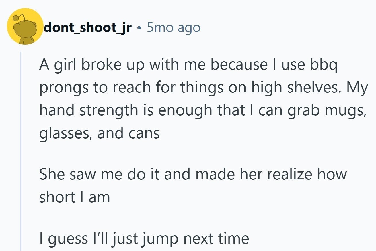 dont_shoot_jr 5mo ago A girl broke up with me because I use bbq prongs to reach for things on high shelves. My hand strength is enough that I can grab mugs, glasses, and cans She saw me do it and made her realize how short I am I guess I'll just jump next time 