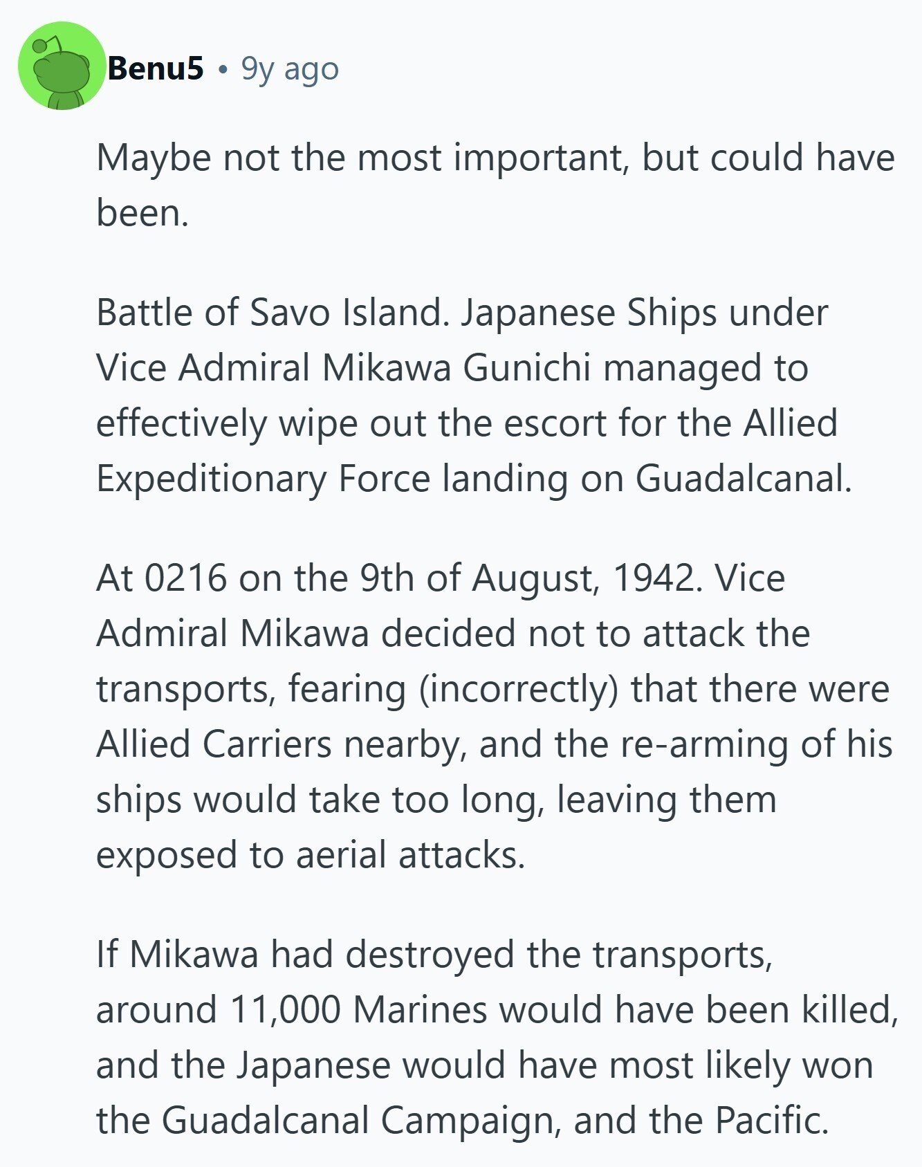 Benu5 9y ago Maybe not the most important, but could have been. Battle of Savo Island. Japanese Ships under Vice Admiral Mikawa Gunichi managed to effectively wipe out the escort for the Allied Expeditionary Force landing on Guadalcanal. At 0216 on the 9th of August, 1942. Vice Admiral Mikawa decided not to attack the transports, fearing (incorrectly) that there were Allied Carriers nearby, and the re-arming of his ships would take too long, leaving them exposed to aerial attacks. If Mikawa had destroyed the transports, around 11,000 Marines would have been killed, and the Japanese would have most likely won 
