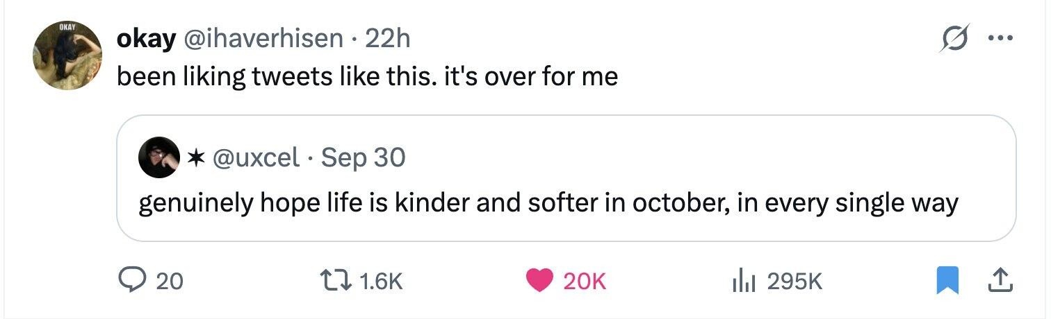 OKAY okay @ihaverhisen 22h ... been liking tweets like this. it's over for me @uxcel Sep 30 genuinely hope life is kinder and softer in october, in every single way 20 1.6K 20K 295K 