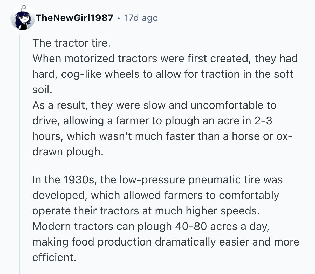 TheNewGirl1987 17d ago The tractor tire. When motorized tractors were first created, they had hard, cog-like wheels to allow for traction in the soft soil. As a result, they were slow and uncomfortable to drive, allowing a farmer to plough an acre in 2-3 hours, which wasn't much faster than a horse or ох- drawn plough. In the 1930s, the low-pressure pneumatic tire was developed, which allowed farmers to comfortably operate their tractors at much higher speeds. Modern tractors can plough 40-80 acres a day, making food production dramatically easier and more efficient.