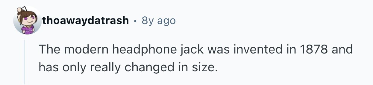 thoawaydatrash 8y ago The modern headphone jack was invented in 1878 and has only really changed in size. 