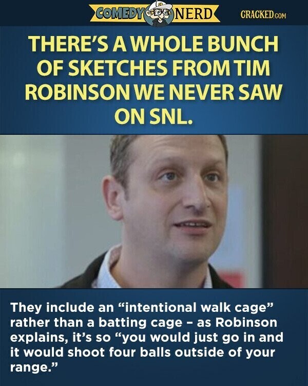 COMEDY NERD CRACKED.COM THERE'S A WHOLE BUNCH OF SKETCHES FROM TIM ROBINSON WE NEVER SAW ON SNL. They include an intentional walk cage rather than a batting cage - as Robinson explains, it's so you would just go in and it would shoot four balls outside of your range.