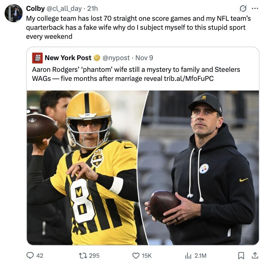 Colby @cl_all_day.21h S ... My college team has lost 70 straight one score games and my NFL team's quarterback has a fake wife why do I subject myself to this stupid sport every weekend NEW New York Post YOHK POST @nypost Nov 9 Aaron Rodgers' 'phantom' wife still a mystery to family and Steelers WAGs-five months after marriage reveal trib.al/MfoFuPC 8 42 295 15K del 2.1M 