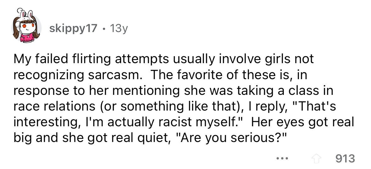 skippy17 . 13y My failed flirting attempts usually involve girls not recognizing sarcasm. The favorite of these is, in response to her mentioning she was taking a class in race relations (or something like that), I reply, That's interesting, I'm actually racist myself. Her eyes got real big and she got real quiet, Are you serious? ... 913