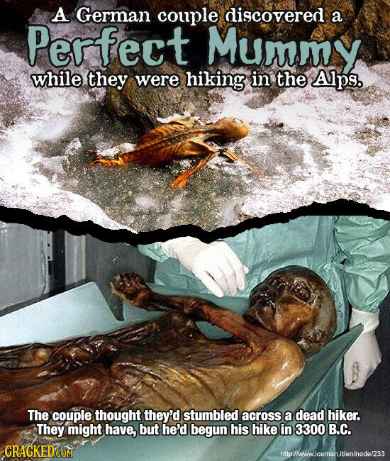 A German couple discovered a Perfect Mummy while they were hiking in the Alps. The couple thought they'd stumbled across a dead hiker. They might have, but he'd begun his hike in 3300 В.С. CRACKED.COM http://veww.iceman.it/en/node/233