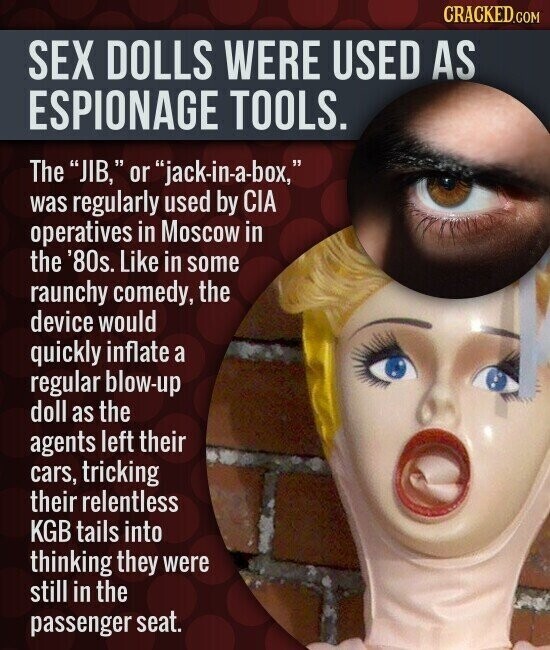CRACKED.COM SEX DOLLS WERE USED AS ESPIONAGE TOOLS. The JIB, or jack-in-a-box, was regularly used by CIA operatives in Moscow in the '80s. Like in some raunchy comedy, the device would quickly inflate a regular blow-up doll as the agents left their cars, tricking their relentless KGB tails into thinking they were still in the passenger seat.