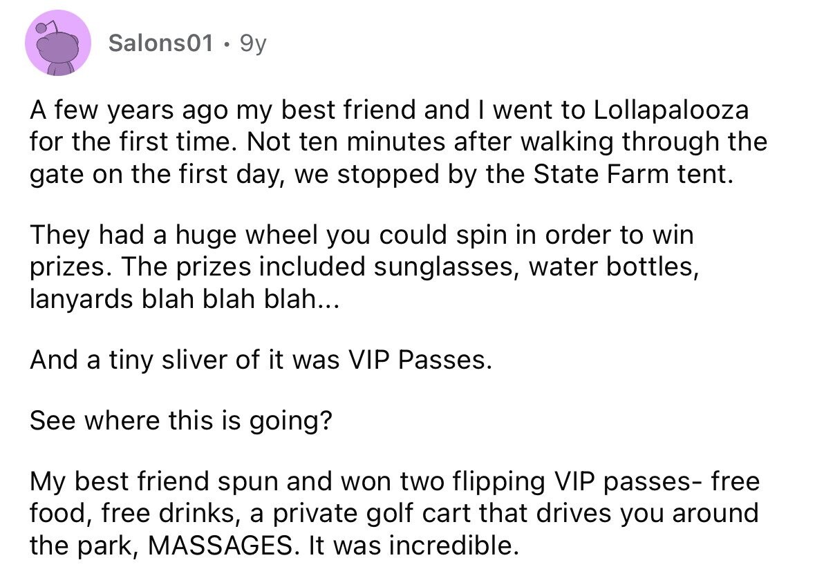 Salons01 . 9y A few years ago my best friend and I went to Lollapalooza for the first time. Not ten minutes after walking through the gate on the first day, we stopped by the State Farm tent. They had a huge wheel you could spin in order to win prizes. The prizes included sunglasses, water bottles, lanyards blah blah blah... And a tiny sliver of it was VIP Passes. See where this is going? My best friend spun and won two flipping VIP passes- free food, free drinks, a private golf cart that drives you around the park, MASSAGES.