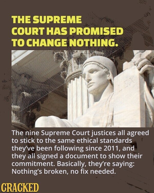 THE SUPREME COURT HAS PROMISED TO CHANGE NOTHING. The nine Supreme Court justices all agreed to stick to the same ethical standards they've been following since 2011, and they all signed a document to show their commitment. Basically, they're saying: Nothing's broken, no fix needed. CRACKED