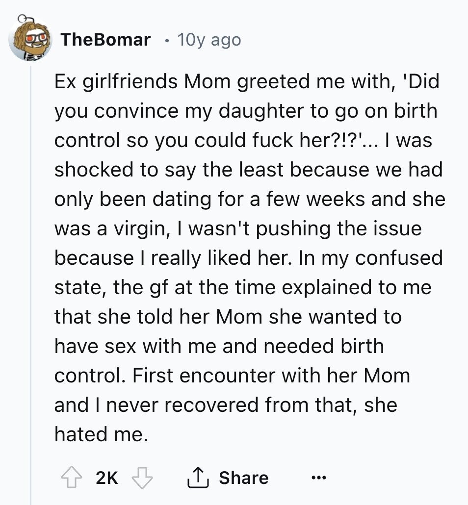 TheBomar 10y ago Ex girlfriends Mom greeted me with, 'Did you convince my daughter to go on birth control so you could fuck her?!?'... I was shocked to say the least because we had only been dating for a few weeks and she was a virgin, I wasn't pushing the issue because I really liked her. In my confused state, the gf at the time explained to me that she told her Mom she wanted to have sex with me and needed birth control. First encounter with her Mom and I never recovered from that, she hated me. 2K Share